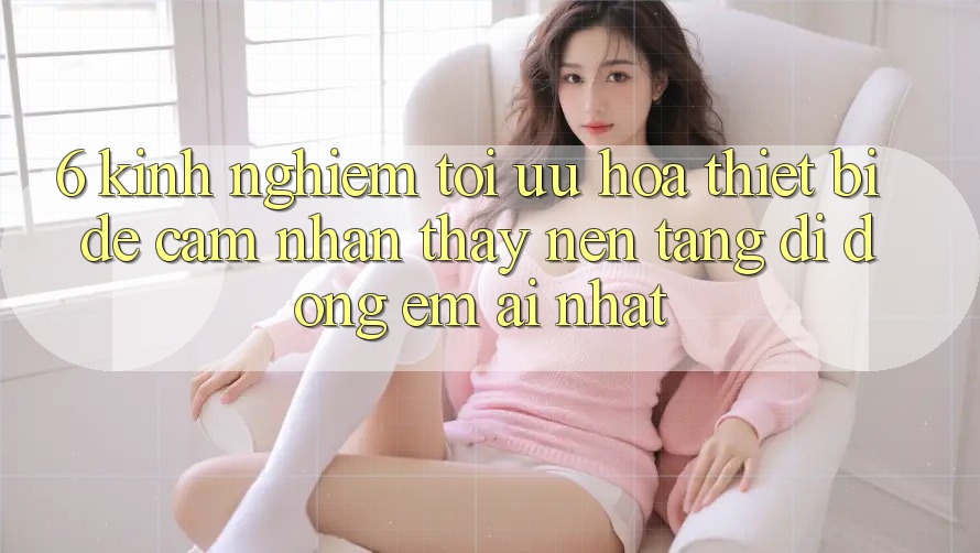 6. Kinh nghiệm Tối Ưu Hóa Thiết Bị Để Cảm nhận thấy Nền tảng di động Êm ái Nhất