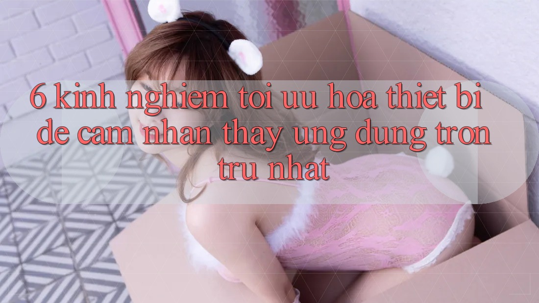 6. Kinh nghiệm Tối Ưu Hóa Thiết Bị Để Cảm nhận thấy Ứng dụng Trơn tru Nhất 6. Kinh nghiệm Tối Ưu Hóa Thiết Bị Để Cảm nhận thấy Ứng dụng Trơn tru Nhất