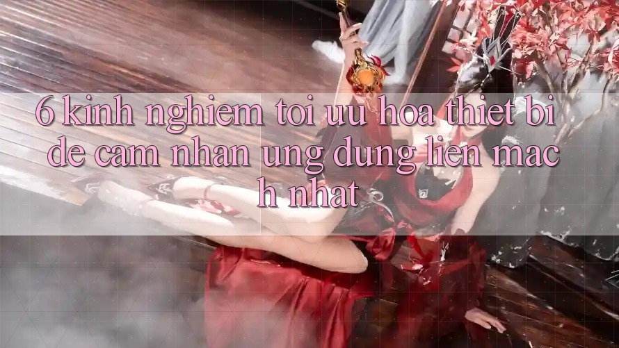 6. Kinh nghiệm Tối Ưu Hóa Thiết Bị Để Cảm nhận Ứng dụng Liền mạch Nhất 6. Kinh nghiệm Tối Ưu Hóa Thiết Bị Để Cảm nhận Ứng dụng Liền mạch Nhất