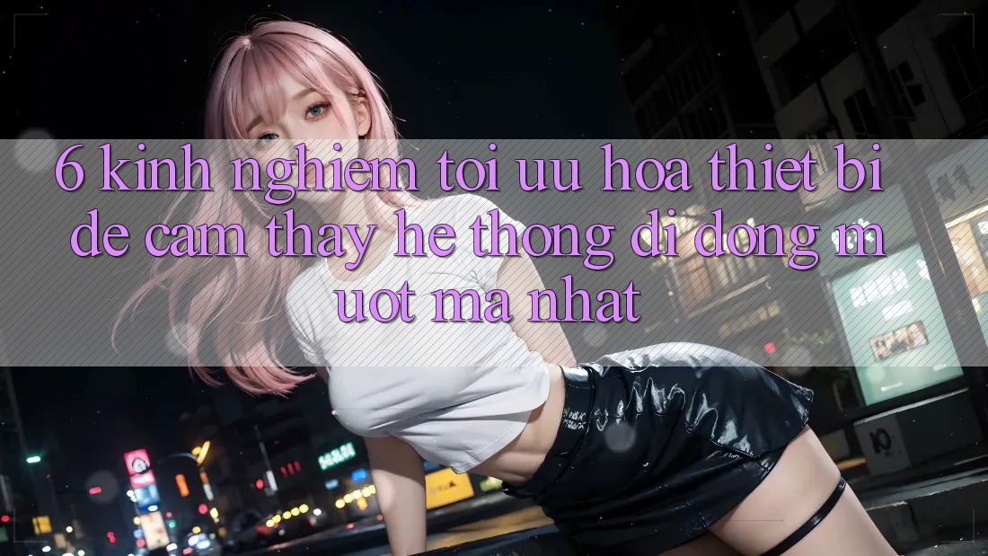 6. Kinh nghiệm Tối Ưu Hóa Thiết Bị Để Cảm thấy Hệ thống di động Mượt Mà Nhất