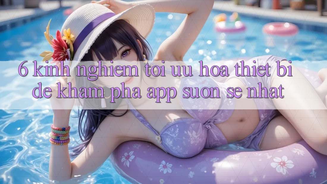 6. Kinh nghiệm Tối Ưu Hóa Thiết Bị Để Khám phá App Suôn sẻ Nhất