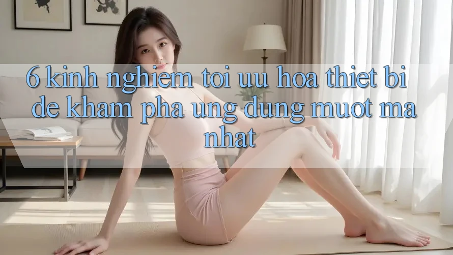 6. Kinh nghiệm Tối Ưu Hóa Thiết Bị Để Khám phá Ứng dụng Mượt Mà Nhất