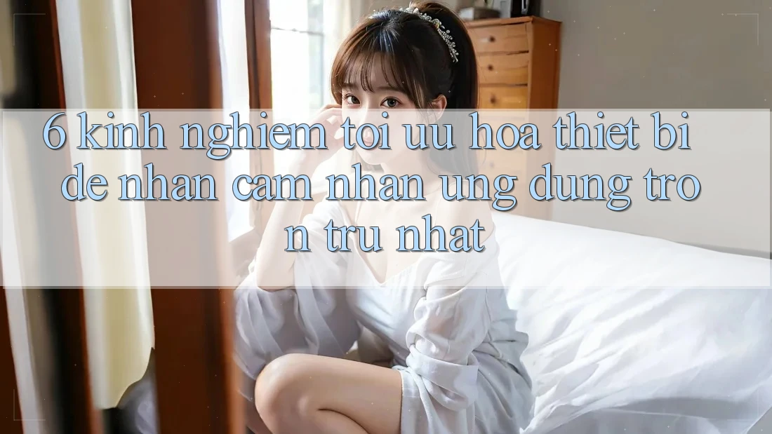 6. Kinh nghiệm Tối Ưu Hóa Thiết Bị Để Nhận cảm nhận Ứng dụng Trơn tru Nhất