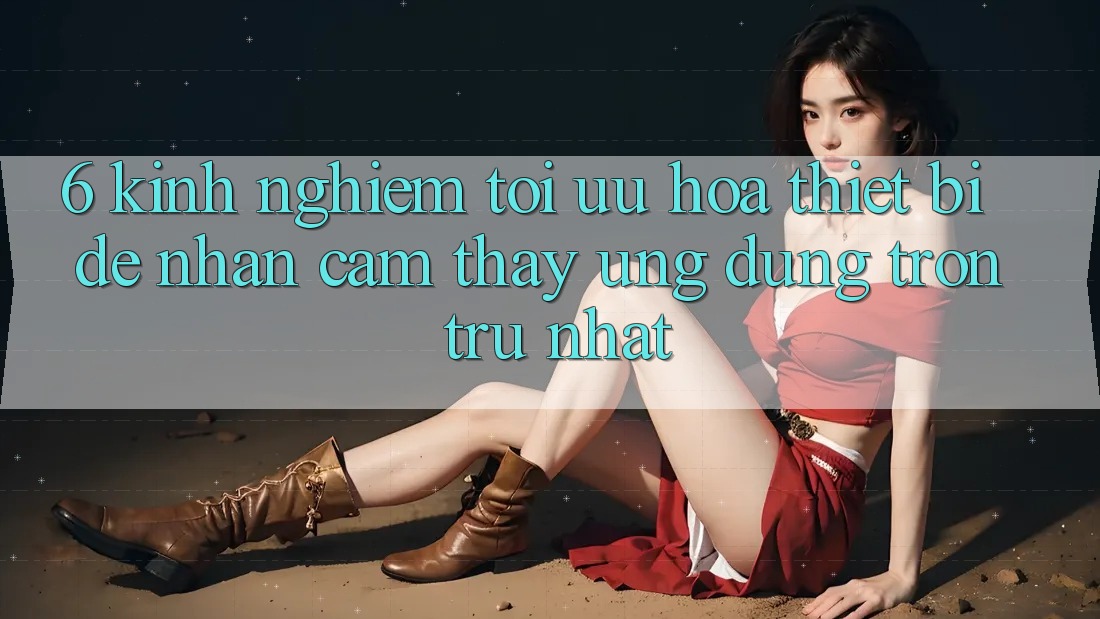 6. Kinh nghiệm Tối Ưu Hóa Thiết Bị Để Nhận cảm thấy Ứng dụng Trơn tru Nhất