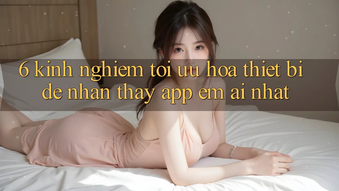 6. Kinh nghiệm Tối Ưu Hóa Thiết Bị Để Nhận thấy App Êm ái Nhất