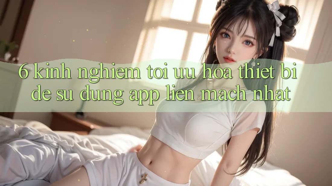 6. Kinh nghiệm Tối Ưu Hóa Thiết Bị Để Sử dụng App Liền mạch Nhất 6. Kinh nghiệm Tối Ưu Hóa Thiết Bị Để Sử dụng App Liền mạch Nhất