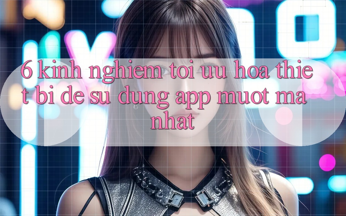 6. Kinh nghiệm Tối Ưu Hóa Thiết Bị Để Sử dụng App Mượt Mà Nhất 6. Kinh nghiệm Tối Ưu Hóa Thiết Bị Để Sử dụng App Mượt Mà Nhất