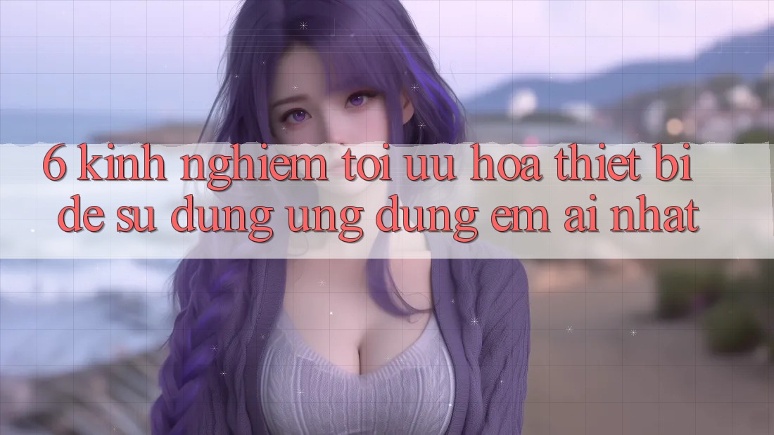6. Kinh nghiệm Tối Ưu Hóa Thiết Bị Để Sử dụng Ứng dụng Êm ái Nhất