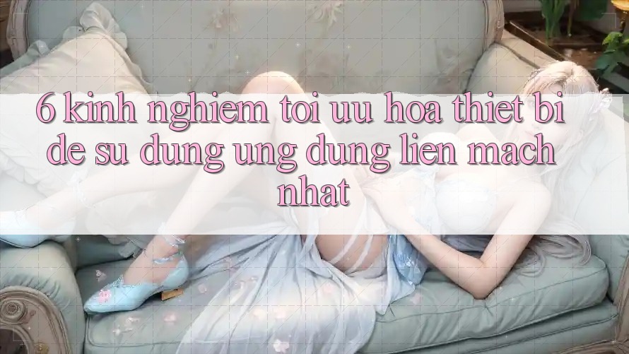 6. Kinh nghiệm Tối Ưu Hóa Thiết Bị Để Sử dụng Ứng dụng Liền mạch Nhất 6. Kinh nghiệm Tối Ưu Hóa Thiết Bị Để Sử dụng Ứng dụng Liền mạch Nhất