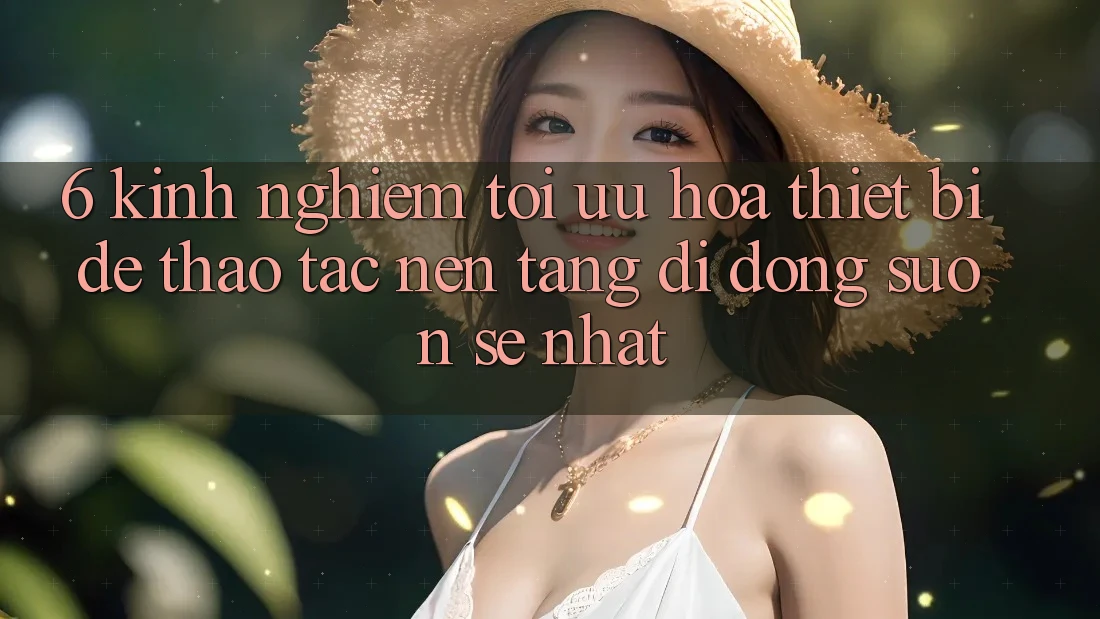 6. Kinh nghiệm Tối Ưu Hóa Thiết Bị Để Thao tác Nền tảng di động Suôn sẻ Nhất