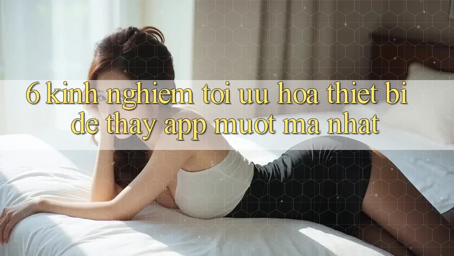 6. Kinh nghiệm Tối Ưu Hóa Thiết Bị Để Thấy App Mượt Mà Nhất