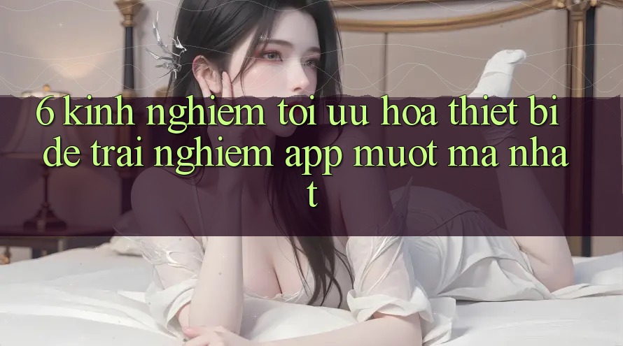 6. Kinh nghiệm Tối Ưu Hóa Thiết Bị Để Trải Nghiệm App Mượt Mà Nhất 6. Kinh nghiệm Tối Ưu Hóa Thiết Bị Để Trải Nghiệm App Mượt Mà Nhất