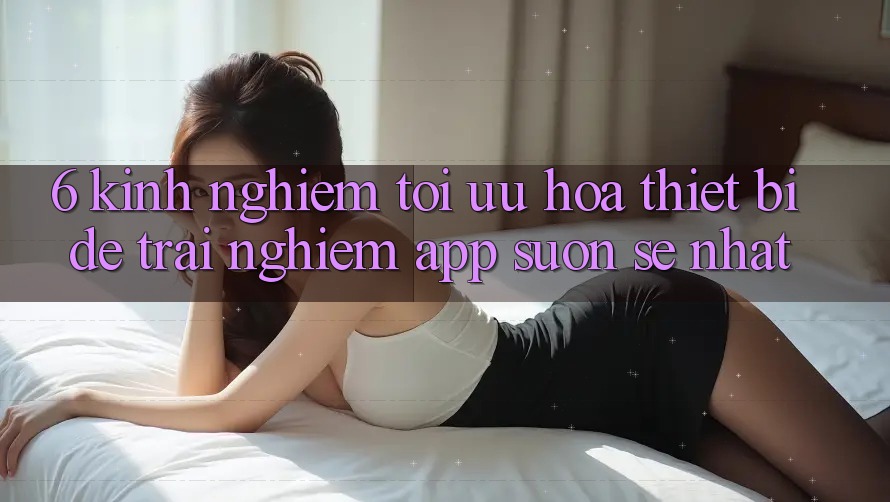 6. Kinh nghiệm Tối Ưu Hóa Thiết Bị Để Trải Nghiệm App Suôn sẻ Nhất 6. Kinh nghiệm Tối Ưu Hóa Thiết Bị Để Trải Nghiệm App Suôn sẻ Nhất