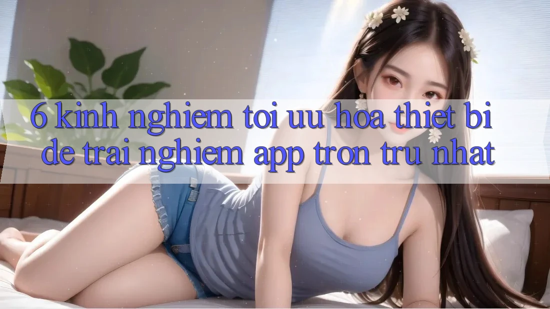 6. Kinh nghiệm Tối Ưu Hóa Thiết Bị Để Trải Nghiệm App Trơn tru Nhất