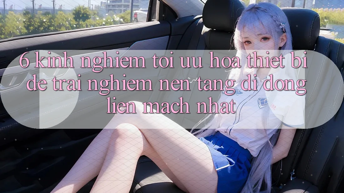 6. Kinh nghiệm Tối Ưu Hóa Thiết Bị Để Trải Nghiệm Nền tảng di động Liền mạch Nhất 6. Kinh nghiệm Tối Ưu Hóa Thiết Bị Để Trải Nghiệm Nền tảng di động Liền mạch Nhất