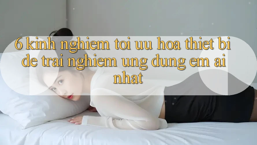 6. Kinh nghiệm Tối Ưu Hóa Thiết Bị Để Trải Nghiệm Ứng dụng Êm ái Nhất 6. Kinh nghiệm Tối Ưu Hóa Thiết Bị Để Trải Nghiệm Ứng dụng Êm ái Nhất