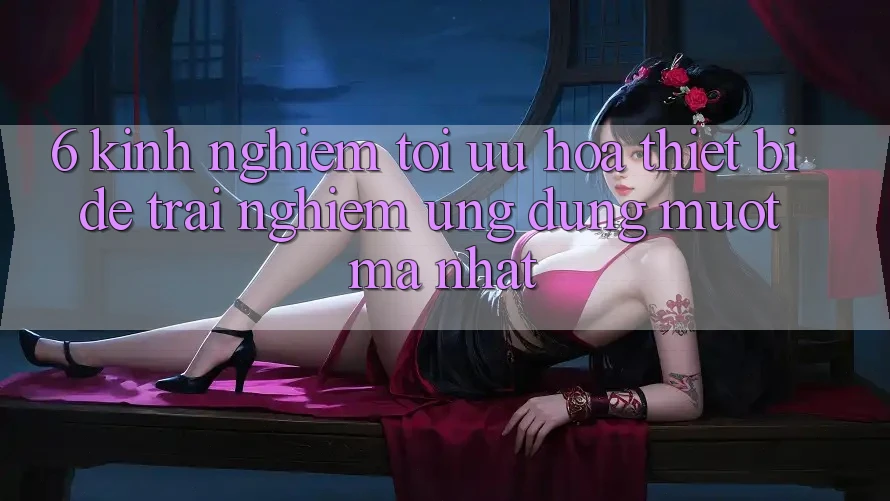 6. Kinh nghiệm Tối Ưu Hóa Thiết Bị Để Trải nghiệm Ứng dụng Mượt Mà Nhất 6. Kinh nghiệm Tối Ưu Hóa Thiết Bị Để Trải nghiệm Ứng dụng Mượt Mà Nhất