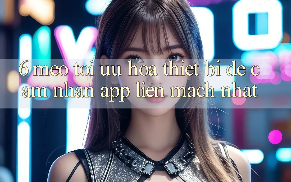 6. Mẹo Tối Ưu Hóa Thiết Bị Để Cảm nhận App Liền mạch Nhất 6. Mẹo Tối Ưu Hóa Thiết Bị Để Cảm nhận App Liền mạch Nhất