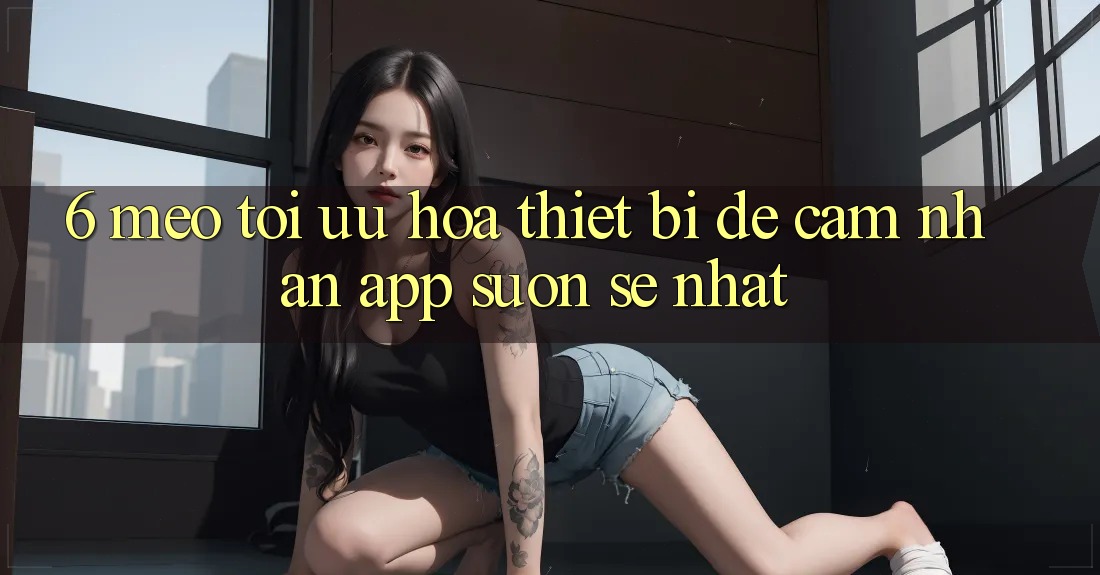 6. Mẹo Tối Ưu Hóa Thiết Bị Để Cảm nhận App Suôn sẻ Nhất 6. Mẹo Tối Ưu Hóa Thiết Bị Để Cảm nhận App Suôn sẻ Nhất
