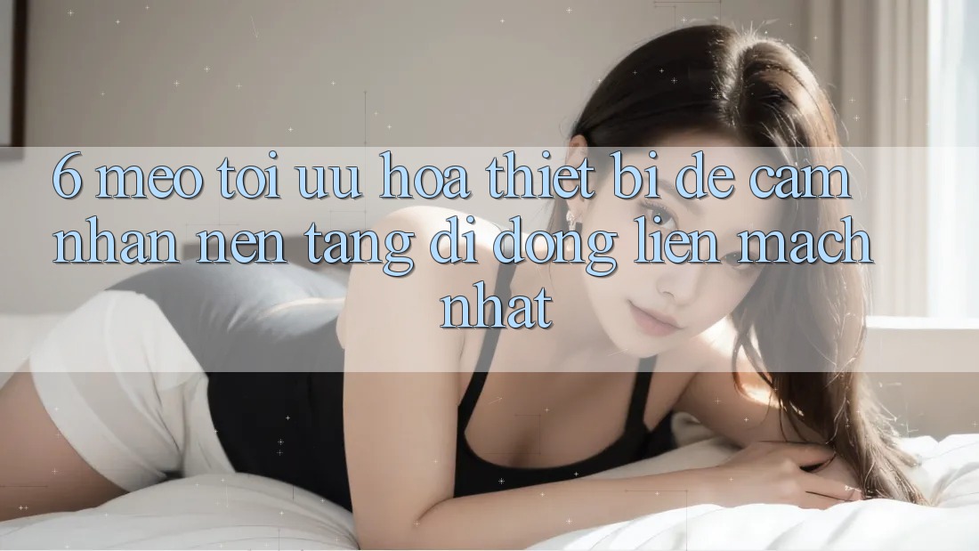 6. Mẹo Tối Ưu Hóa Thiết Bị Để Cảm nhận Nền tảng di động Liền mạch Nhất