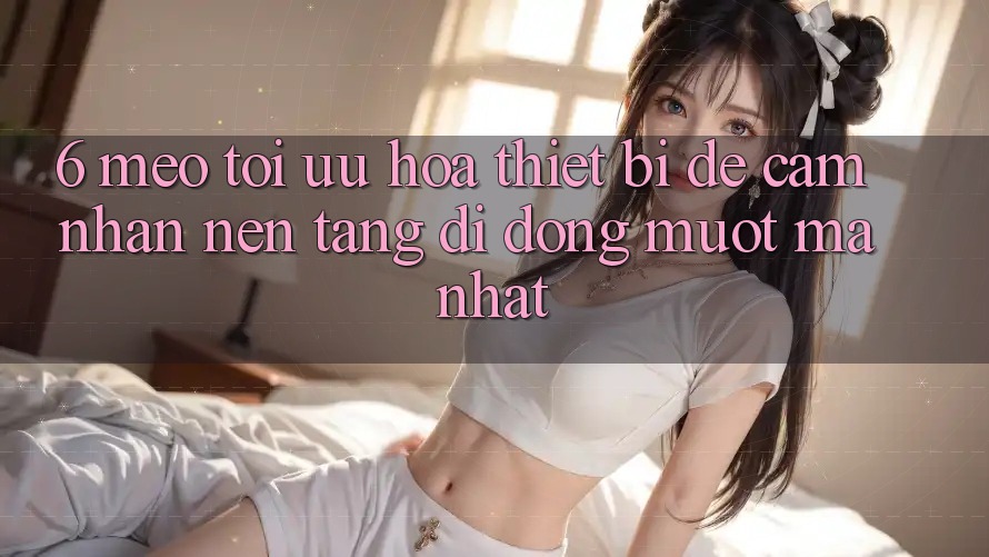 6. Mẹo Tối Ưu Hóa Thiết Bị Để Cảm nhận Nền tảng di động Mượt Mà Nhất