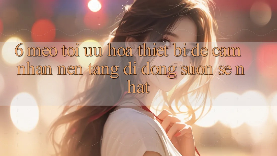6. Mẹo Tối Ưu Hóa Thiết Bị Để Cảm nhận Nền tảng di động Suôn sẻ Nhất 6. Mẹo Tối Ưu Hóa Thiết Bị Để Cảm nhận Nền tảng di động Suôn sẻ Nhất