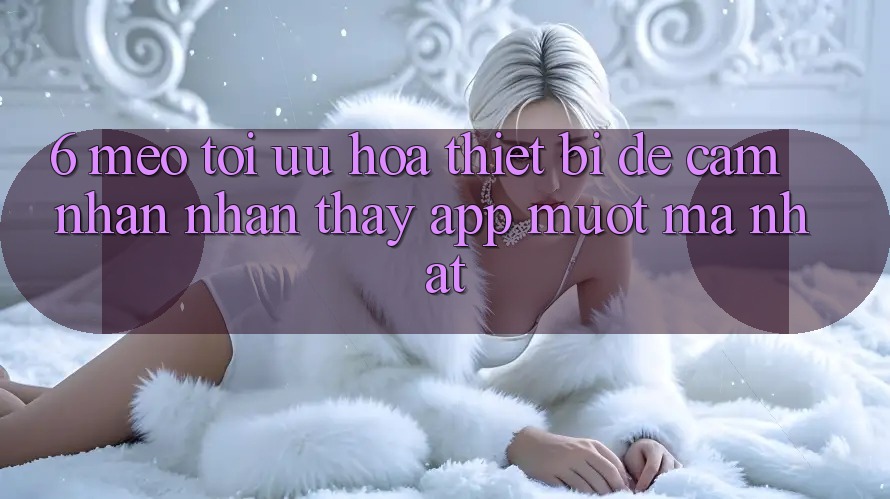 6. Mẹo Tối Ưu Hóa Thiết Bị Để Cảm nhận nhận thấy App Mượt Mà Nhất