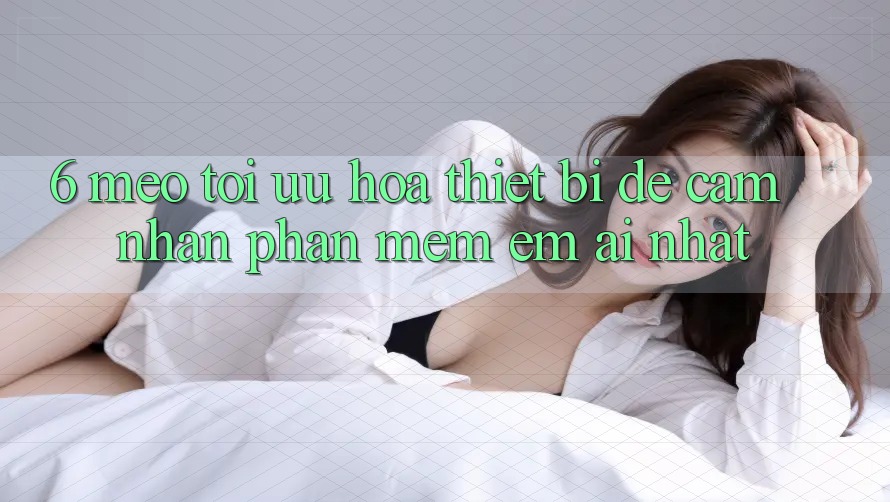 6. Mẹo Tối Ưu Hóa Thiết Bị Để Cảm nhận Phần mềm Êm ái Nhất