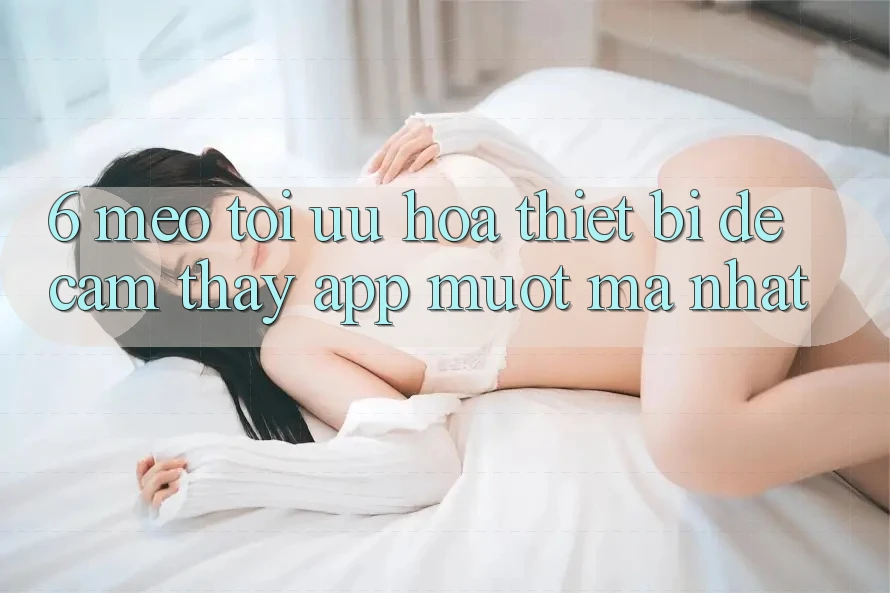 6. Mẹo Tối Ưu Hóa Thiết Bị Để Cảm thấy App Mượt Mà Nhất