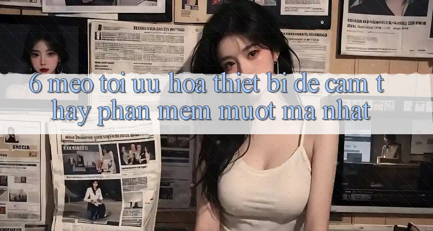 6. Mẹo Tối Ưu Hóa Thiết Bị Để Cảm thấy Phần mềm Mượt Mà Nhất