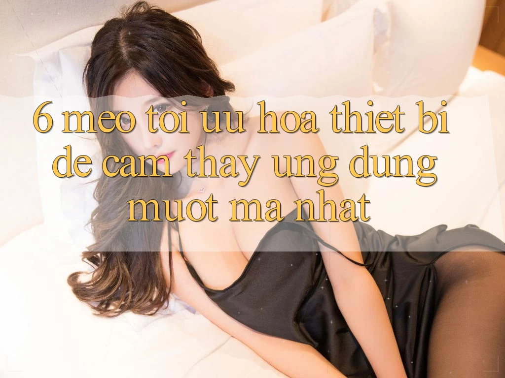 6. Mẹo Tối Ưu Hóa Thiết Bị Để Cảm thấy Ứng dụng Mượt mà Nhất