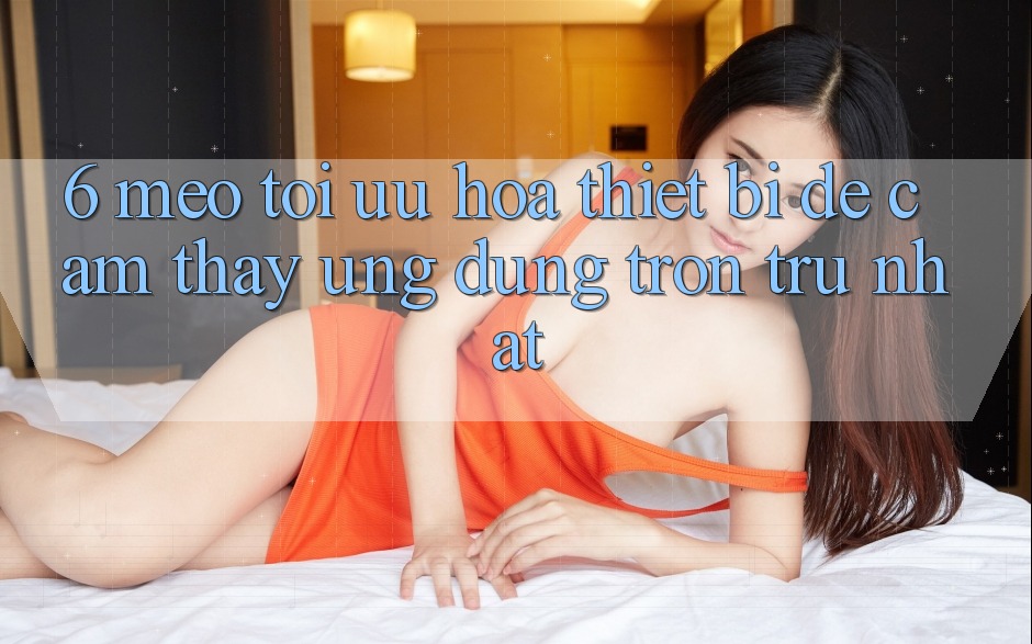 6. Mẹo Tối Ưu Hóa Thiết Bị Để Cảm thấy Ứng dụng Trơn tru Nhất