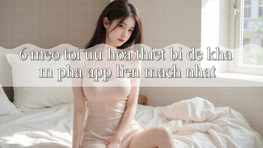 6. Mẹo Tối Ưu Hóa Thiết Bị Để Khám phá App Liền mạch Nhất 6. Mẹo Tối Ưu Hóa Thiết Bị Để Khám phá App Liền mạch Nhất