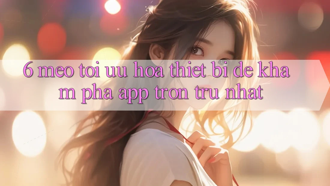 6. Mẹo Tối Ưu Hóa Thiết Bị Để Khám phá App Trơn tru Nhất 6. Mẹo Tối Ưu Hóa Thiết Bị Để Khám phá App Trơn tru Nhất