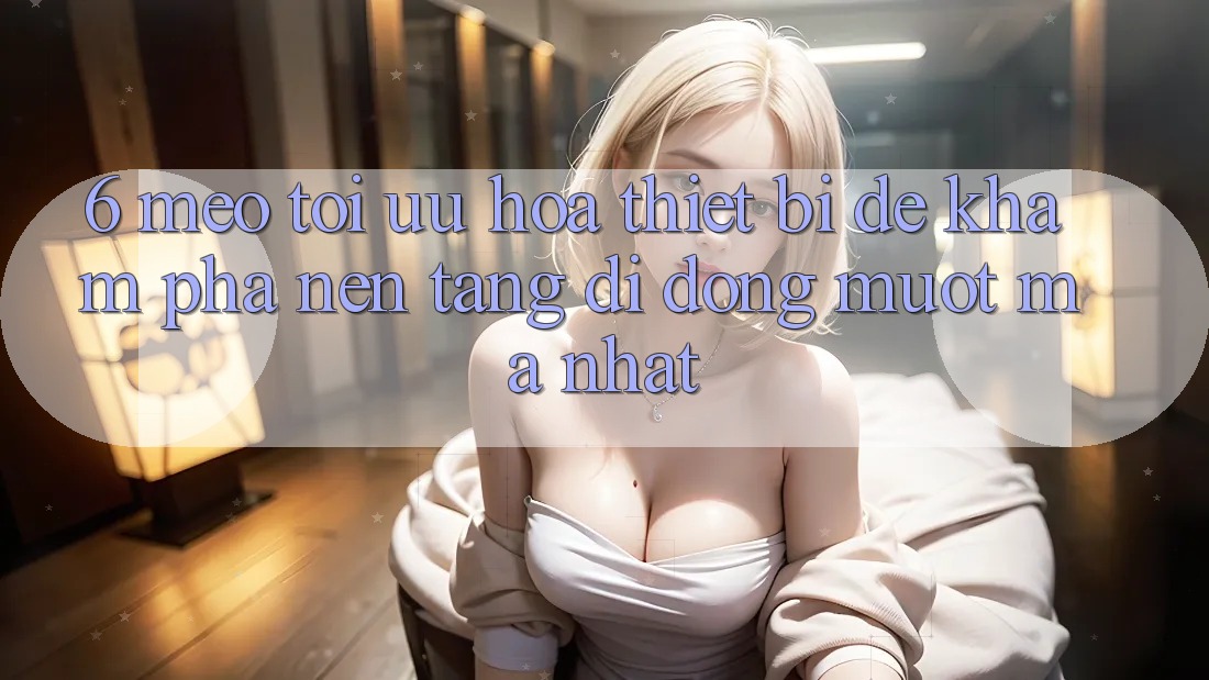 6. Mẹo Tối Ưu Hóa Thiết Bị Để Khám phá Nền tảng di động Mượt Mà Nhất
