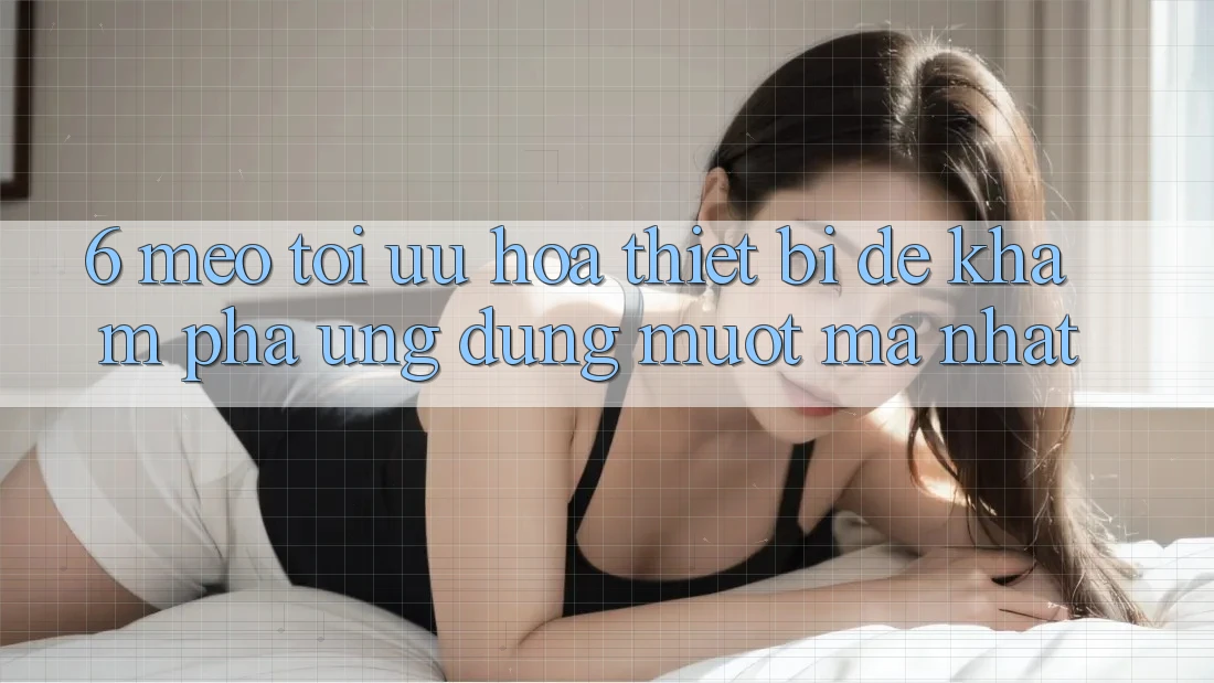 6. Mẹo Tối Ưu Hóa Thiết Bị Để Khám phá Ứng dụng Mượt Mà Nhất
