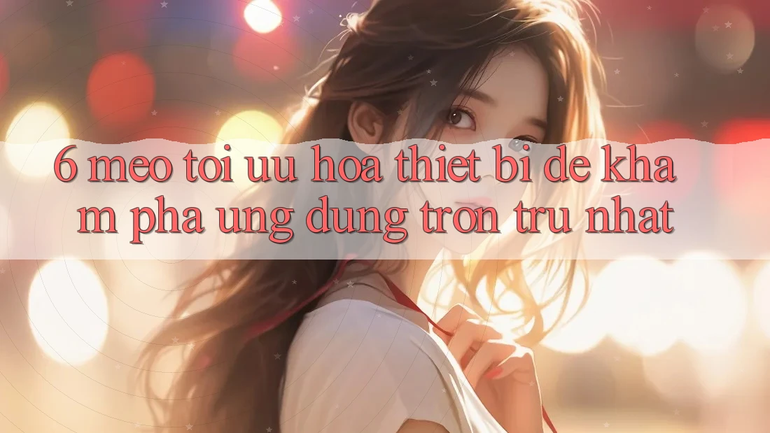 6. Mẹo Tối Ưu Hóa Thiết Bị Để Khám phá Ứng dụng Trơn tru Nhất