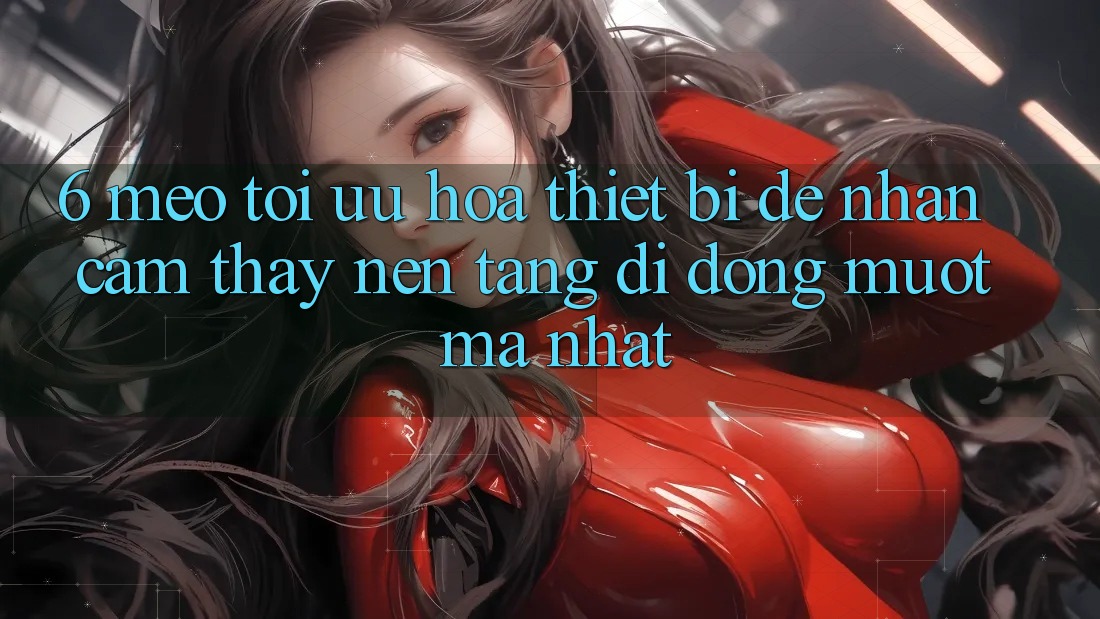 6. Mẹo Tối Ưu Hóa Thiết Bị Để Nhận cảm thấy Nền tảng di động Mượt Mà Nhất