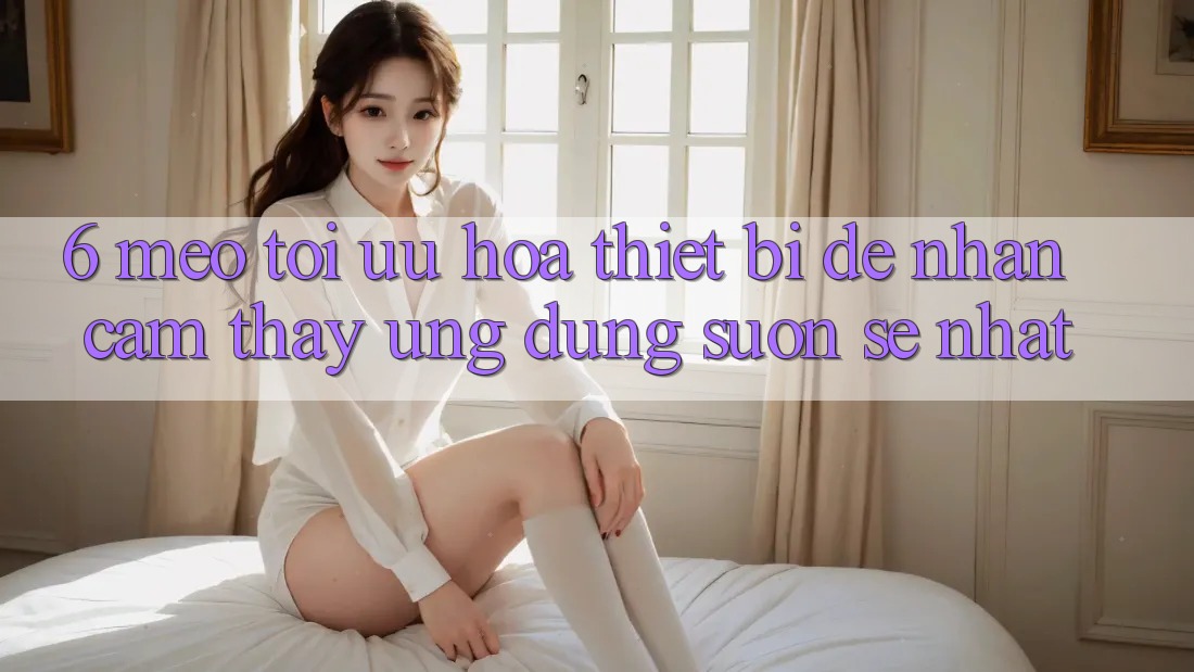 6. Mẹo Tối Ưu Hóa Thiết Bị Để Nhận cảm thấy Ứng dụng Suôn sẻ Nhất