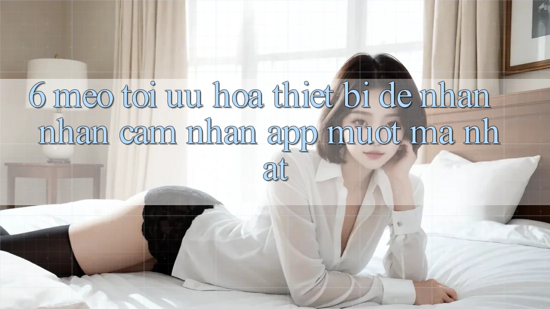 6. Mẹo Tối Ưu Hóa Thiết Bị Để Nhận nhận cảm nhận App Mượt Mà Nhất