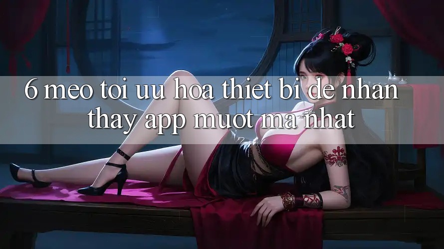 6. Mẹo Tối Ưu Hóa Thiết Bị Để Nhận thấy App Mượt Mà Nhất