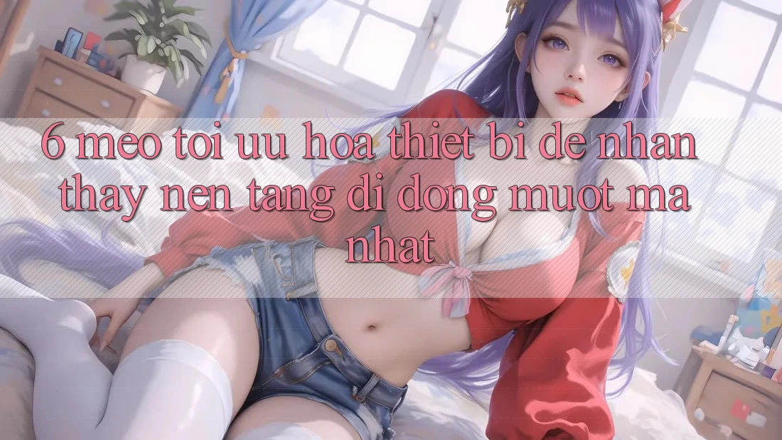 6. Mẹo Tối Ưu Hóa Thiết Bị Để Nhận thấy Nền tảng di động Mượt Mà Nhất