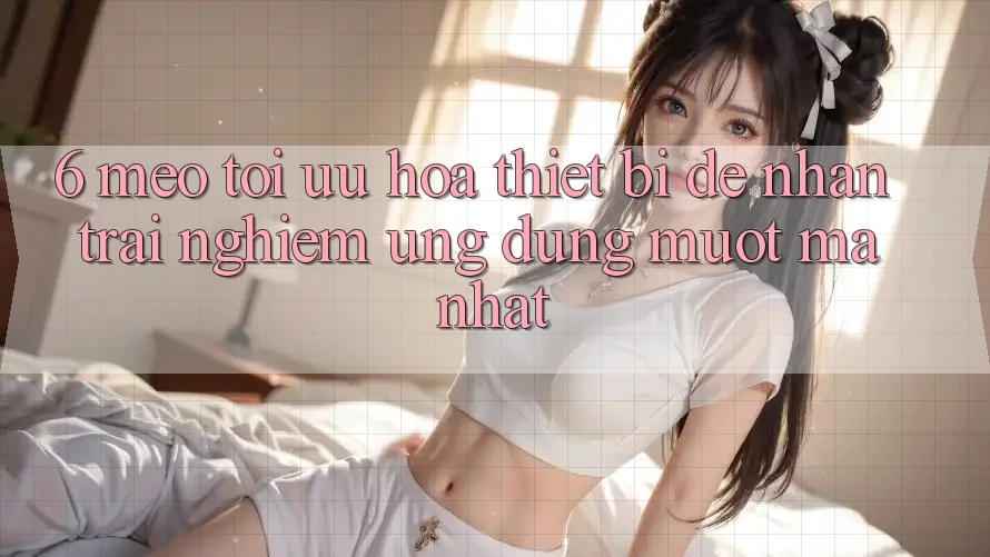 6. Mẹo Tối Ưu Hóa Thiết Bị Để Nhận trải nghiệm Ứng dụng Mượt Mà Nhất
