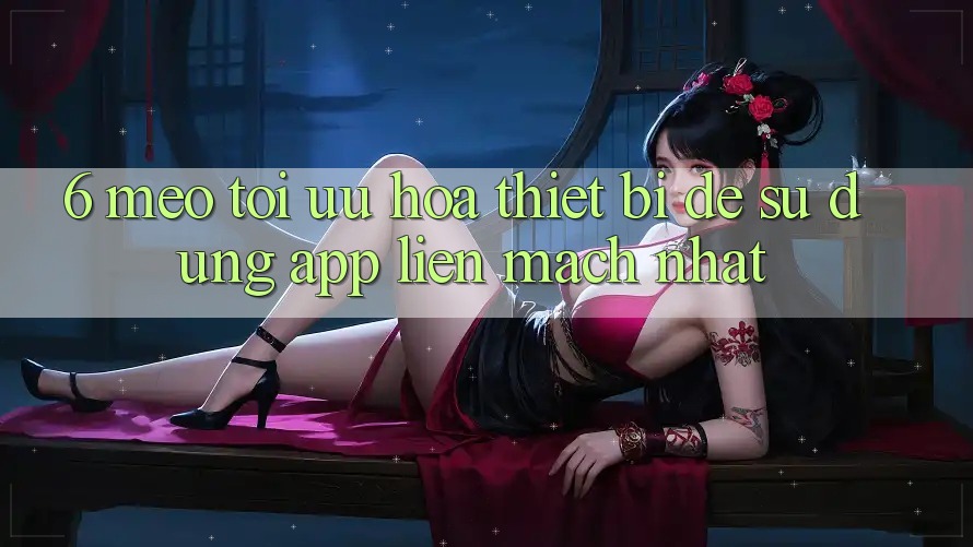 6. Mẹo Tối Ưu Hóa Thiết Bị Để Sử dụng App Liền mạch Nhất