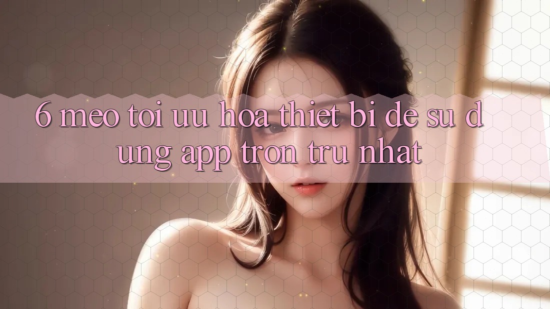 6. Mẹo Tối Ưu Hóa Thiết Bị Để Sử dụng App Trơn tru Nhất 6. Mẹo Tối Ưu Hóa Thiết Bị Để Sử dụng App Trơn tru Nhất