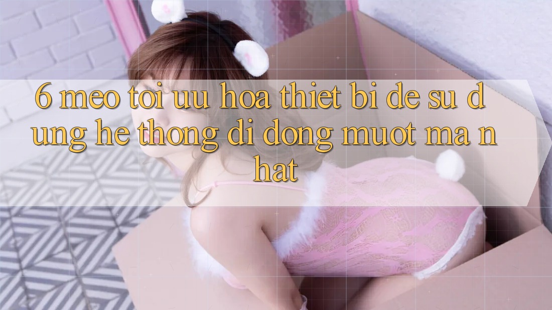 6. Mẹo Tối Ưu Hóa Thiết Bị Để Sử dụng Hệ thống di động Mượt mà Nhất 6. Mẹo Tối Ưu Hóa Thiết Bị Để Sử dụng Hệ thống di động Mượt mà Nhất