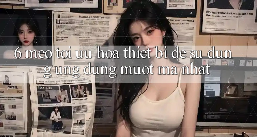 6. Mẹo Tối Ưu Hóa Thiết Bị Để Sử dụng Ứng dụng Mượt Mà Nhất