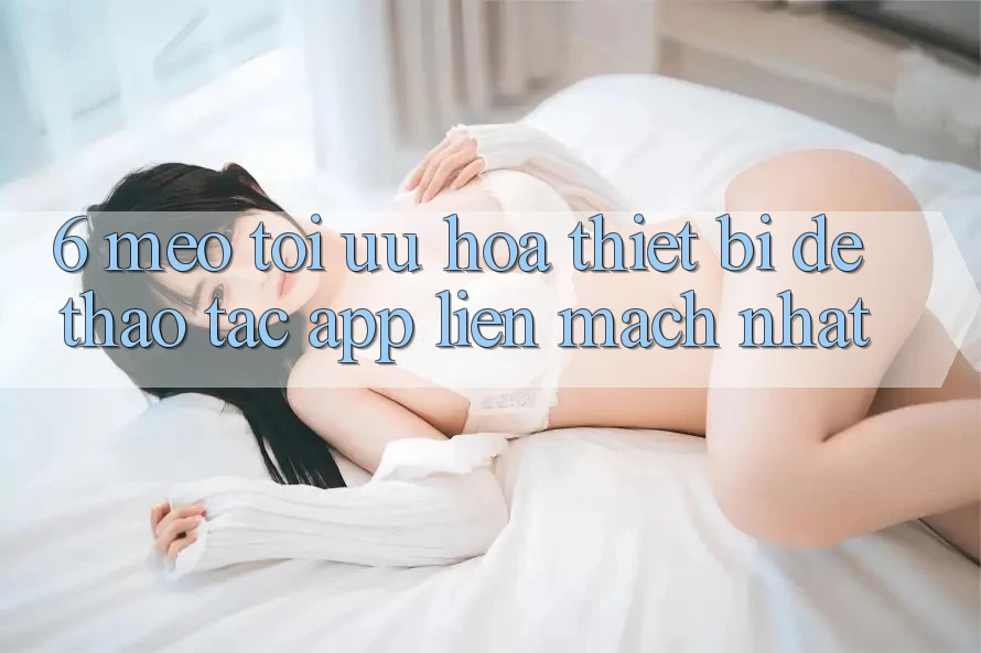 6. Mẹo Tối Ưu Hóa Thiết Bị Để Thao tác App Liền mạch Nhất