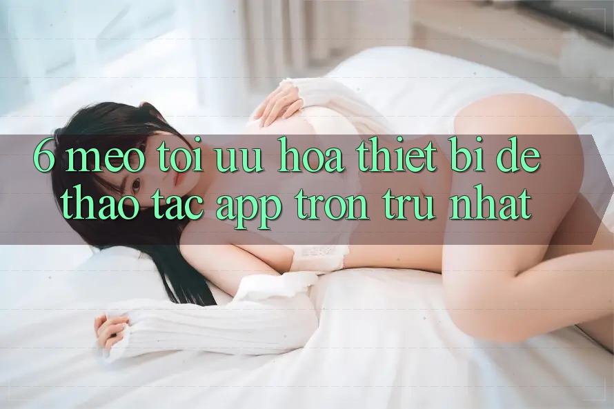 6. Mẹo Tối Ưu Hóa Thiết Bị Để Thao tác App Trơn tru Nhất