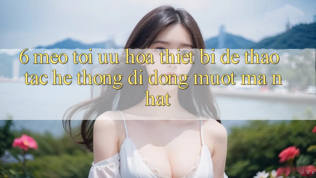 6. Mẹo Tối Ưu Hóa Thiết Bị Để Thao tác Hệ thống di động Mượt Mà Nhất